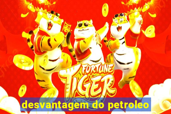 desvantagem do petroleo